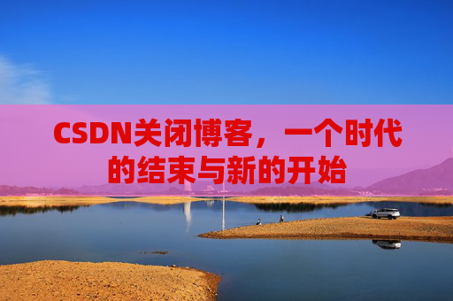 CSDN关闭博客，一个时代的结束与新的开始